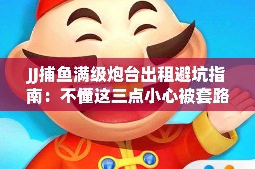 JJ捕鱼满级炮台出租避坑指南：不懂这三点小心被套路